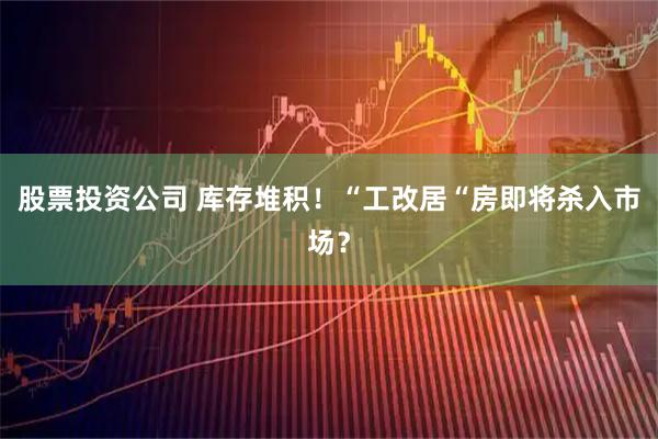 股票投资公司 库存堆积！“工改居“房即将杀入市场？