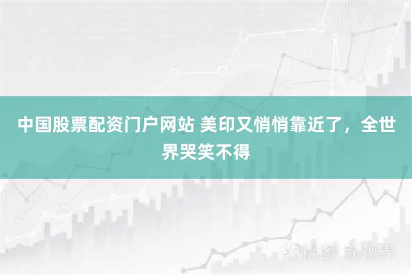 中国股票配资门户网站 美印又悄悄靠近了，全世界哭笑不得