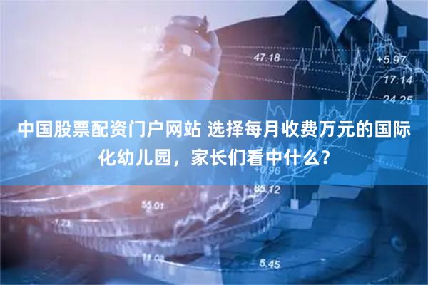 中国股票配资门户网站 选择每月收费万元的国际化幼儿园，家长们看中什么？