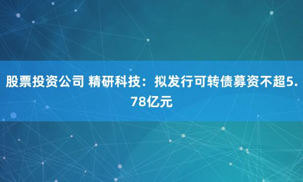 股票投资公司 精研科技：拟发行可转债募资不超5.78亿元