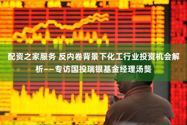 配资之家服务 反内卷背景下化工行业投资机会解析——专访国投瑞银基金经理汤龑