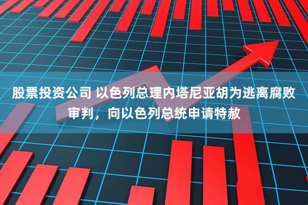 股票投资公司 以色列总理内塔尼亚胡为逃离腐败审判,向以色列总统申请特赦