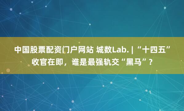 中国股票配资门户网站 城数Lab. | “十四五”收官在即，谁是最强轨交“黑马”？