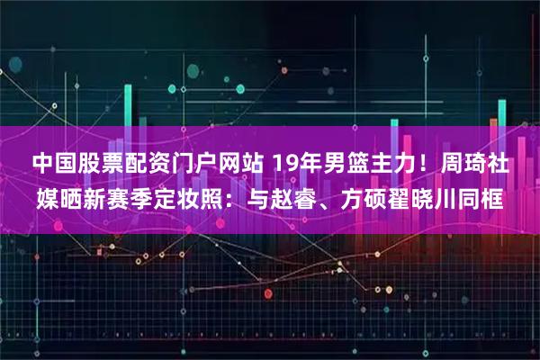 中国股票配资门户网站 19年男篮主力！周琦社媒晒新赛季定妆照：与赵睿、方硕翟晓川同框