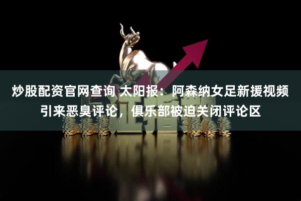 炒股配资官网查询 太阳报：阿森纳女足新援视频引来恶臭评论，俱乐部被迫关闭评论区