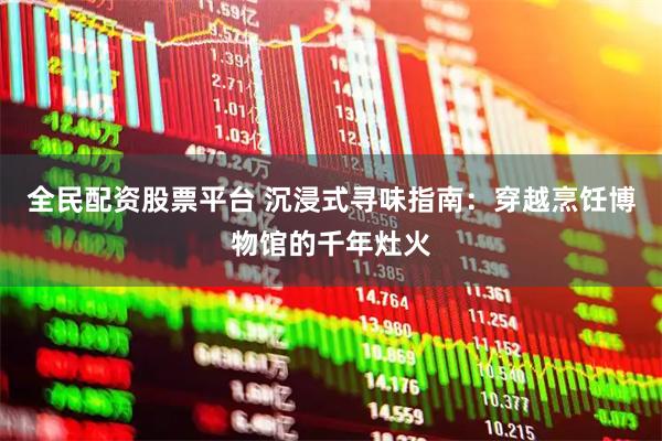 全民配资股票平台 沉浸式寻味指南:穿越烹饪博物馆的千年灶火