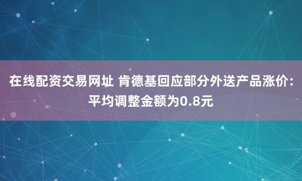 在线配资交易网址 肯德基回应部分外送产品涨价：平均调整金额为0.8元