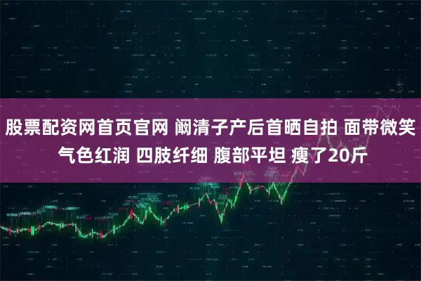 股票配资网首页官网 阚清子产后首晒自拍 面带微笑 气色红润 四肢纤细 腹部平坦 瘦了20斤