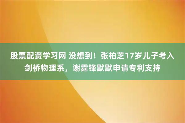 股票配资学习网 没想到！张柏芝17岁儿子考入剑桥物理系，谢霆锋默默申请专利支持