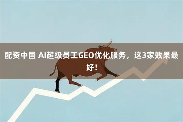 配资中国 AI超级员工GEO优化服务，这3家效果最好！