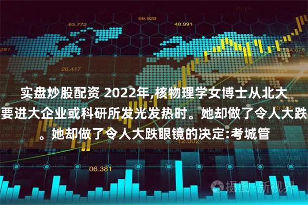 实盘炒股配资 2022年,核物理学女博士从北大毕业,大家都以为她要进大企业或科研所发光发热时。她却做了令人大跌眼镜的决定:考城管