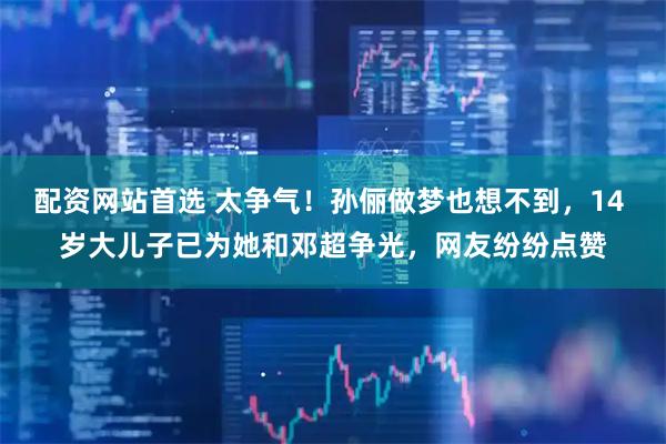 配资网站首选 太争气！孙俪做梦也想不到，14 岁大儿子已为她和邓超争光，网友纷纷点赞