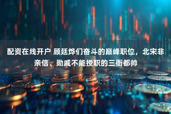 配资在线开户 顾廷烨们奋斗的巅峰职位，北宋非亲信、勋戚不能授职的三衙都帅