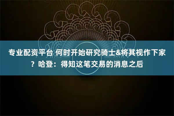 专业配资平台 何时开始研究骑士&将其视作下家？哈登：得知这笔交易的消息之后
