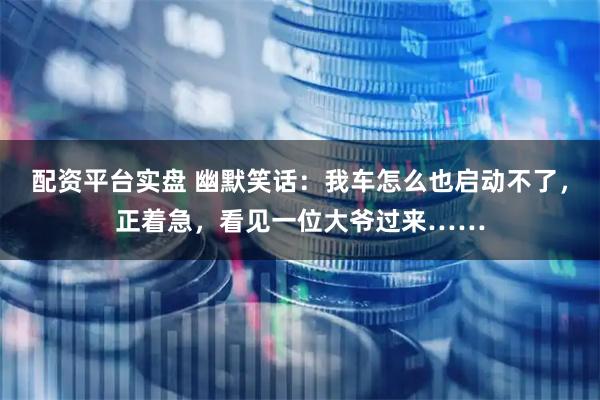 配资平台实盘 幽默笑话：我车怎么也启动不了，正着急，看见一位大爷过来……