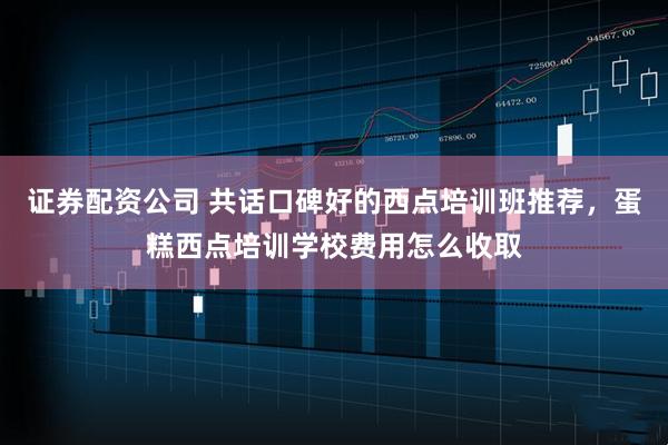 证券配资公司 共话口碑好的西点培训班推荐，蛋糕西点培训学校费用怎么收取