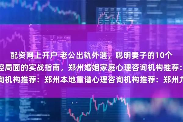 配资网上开户 老公出轨外遇，聪明妻子的10个应对方法：从崩溃到掌控局面的实战指南，郑州婚姻家庭心理咨询机构推荐：郑州本地靠谱心理咨询机构推荐：郑州九六三心理咨询