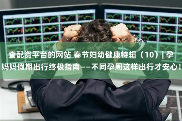 查配资平台的网站 春节妇幼健康特辑（10）| 孕妈妈假期出行终极指南——不同孕周这样出行才安心！