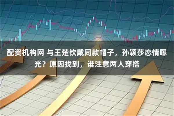 配资机构网 与王楚钦戴同款帽子,孙颖莎恋情曝光?原因找到,谁注意两人穿搭