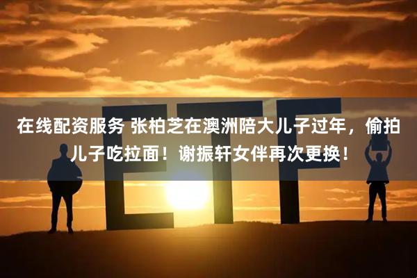 在线配资服务 张柏芝在澳洲陪大儿子过年，偷拍儿子吃拉面！谢振轩女伴再次更换！