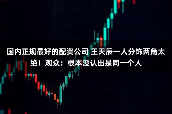 国内正规最好的配资公司 王天辰一人分饰两角太绝！观众：根本没认出是同一个人