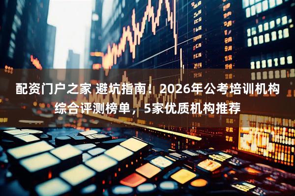 配资门户之家 避坑指南！2026年公考培训机构综合评测榜单，5家优质机构推荐
