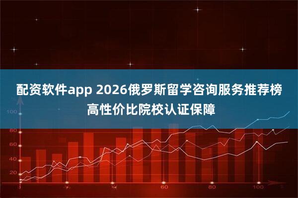 配资软件app 2026俄罗斯留学咨询服务推荐榜 高性价比院校认证保障