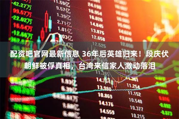 配资吧官网最新信息 36年后英雄归来！段庆伏朝鲜被俘真相，台湾来信家人激动落泪