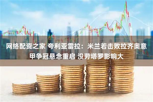 网络配资之家 夸利亚雷拉：米兰若击败拉齐奥意甲争冠悬念重启 没劳塔罗影响大