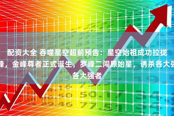 配资大全 吞噬星空超前预告：星空始祖成功拉拢罗峰，金峰尊者正式诞生，罗峰二闯原始星，诱杀各大强者