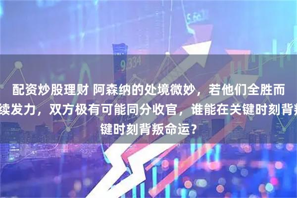 配资炒股理财 阿森纳的处境微妙，若他们全胜而曼城持续发力，双方极有可能同分收官，谁能在关键时刻背叛命运？
