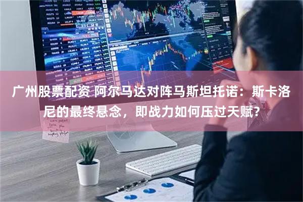 广州股票配资 阿尔马达对阵马斯坦托诺：斯卡洛尼的最终悬念，即战力如何压过天赋？