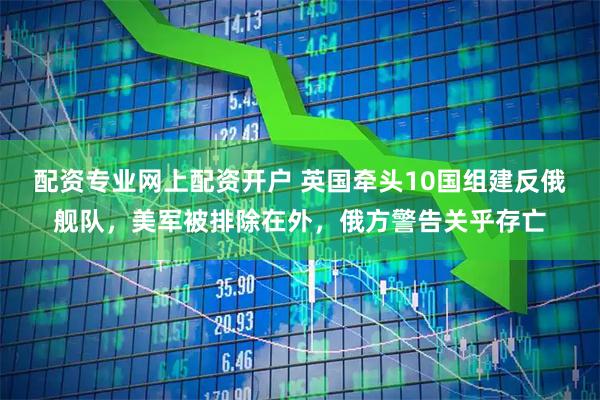 配资专业网上配资开户 英国牵头10国组建反俄舰队，美军被排除在外，俄方警告关乎存亡