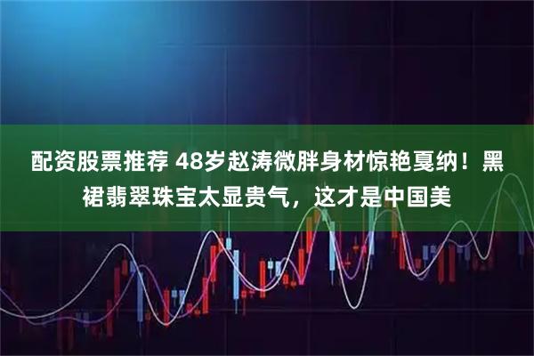 配资股票推荐 48岁赵涛微胖身材惊艳戛纳！黑裙翡翠珠宝太显贵气，这才是中国美