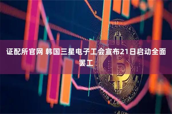 证配所官网 韩国三星电子工会宣布21日启动全面罢工