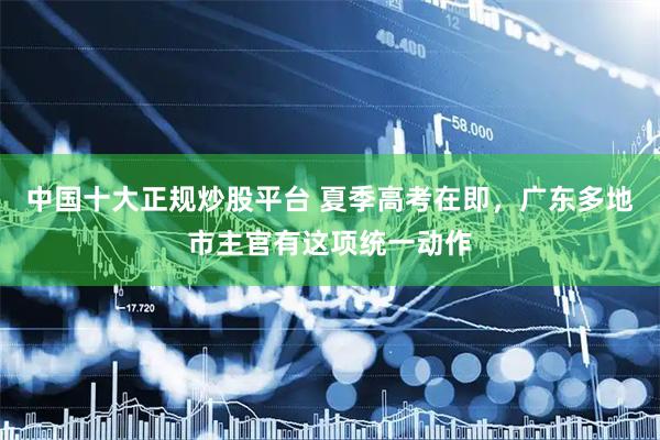 中国十大正规炒股平台 夏季高考在即，广东多地市主官有这项统一动作