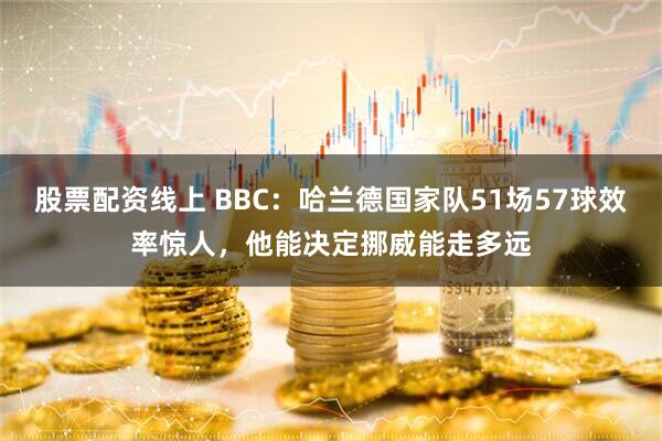 股票配资线上 BBC：哈兰德国家队51场57球效率惊人，他能决定挪威能走多远