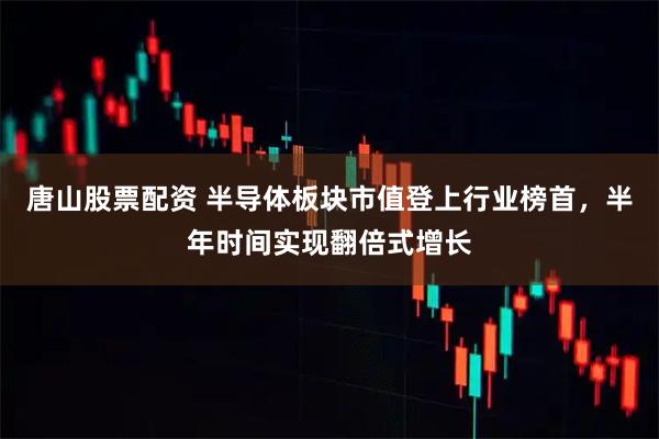 唐山股票配资 半导体板块市值登上行业榜首，半年时间实现翻倍式增长