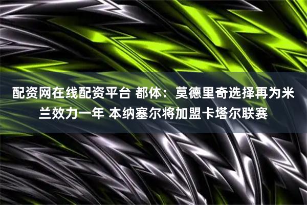 配资网在线配资平台 都体：莫德里奇选择再为米兰效力一年 本纳塞尔将加盟卡塔尔联赛