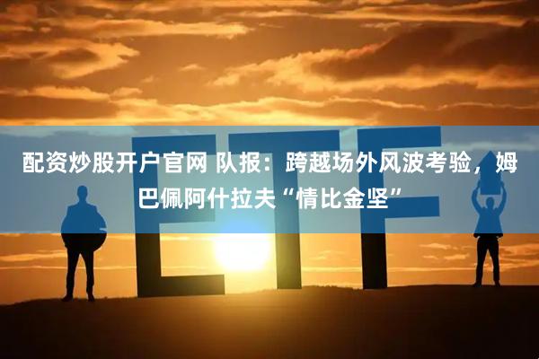 配资炒股开户官网 队报：跨越场外风波考验，姆巴佩阿什拉夫“情比金坚”