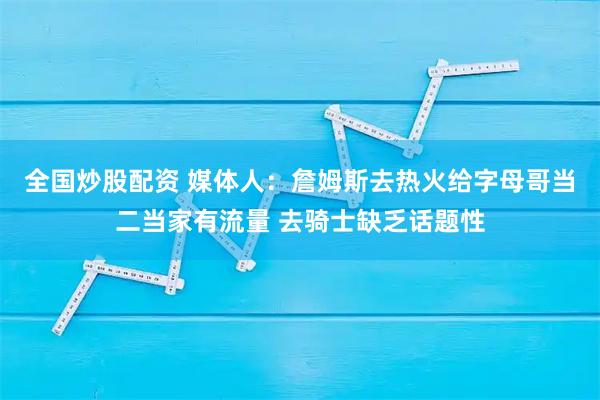 全国炒股配资 媒体人：詹姆斯去热火给字母哥当二当家有流量 去骑士缺乏话题性