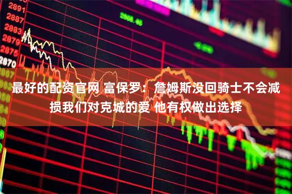 最好的配资官网 富保罗:詹姆斯没回骑士不会减损我们对克城的爱 他有权做出选择