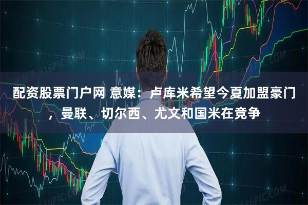 配资股票门户网 意媒：卢库米希望今夏加盟豪门，曼联、切尔西、尤文和国米在竞争