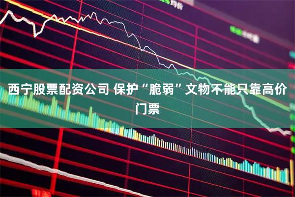 西宁股票配资公司 保护“脆弱”文物不能只靠高价门票