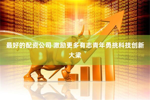 最好的配资公司 激励更多有志青年勇挑科技创新大梁